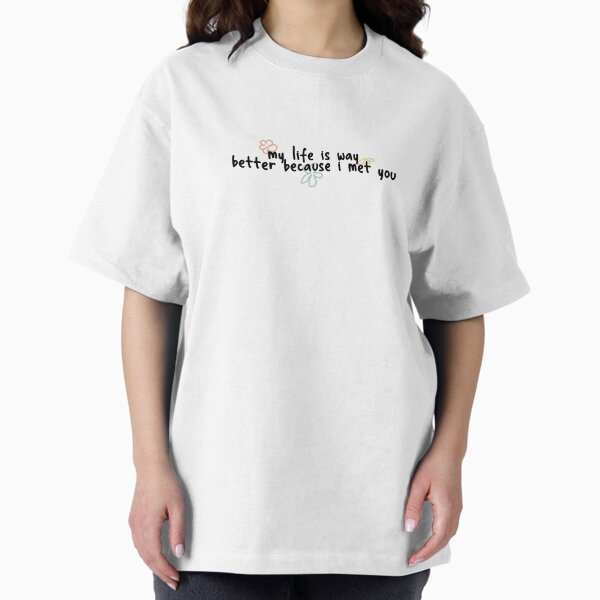 My life is way better because i met you T-Shirt