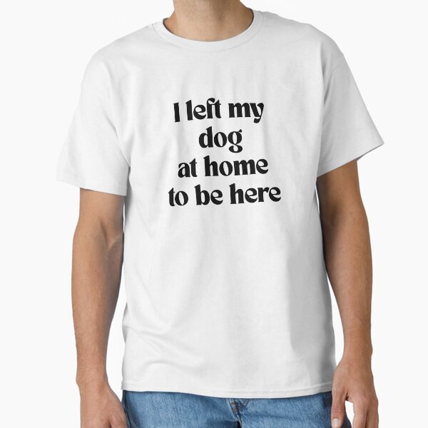 I left my dog at home to be here T-Shirt